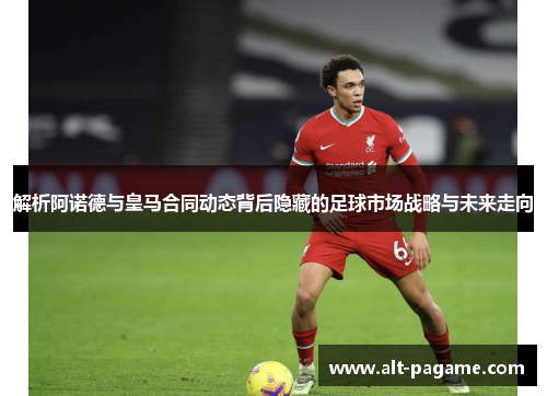 解析阿诺德与皇马合同动态背后隐藏的足球市场战略与未来走向