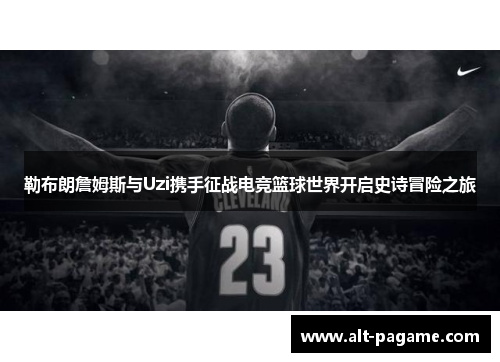 勒布朗詹姆斯与Uzi携手征战电竞篮球世界开启史诗冒险之旅