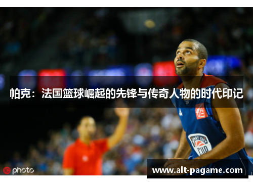 帕克：法国篮球崛起的先锋与传奇人物的时代印记