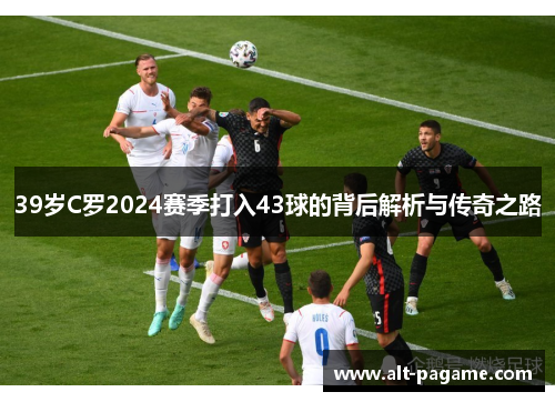 39岁C罗2024赛季打入43球的背后解析与传奇之路