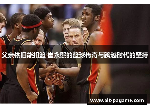 父亲依旧能扣篮 崔永熙的篮球传奇与跨越时代的坚持