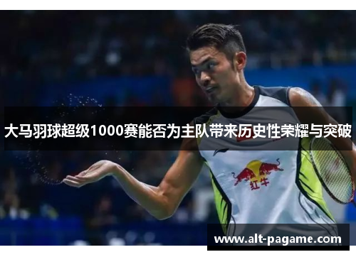 大马羽球超级1000赛能否为主队带来历史性荣耀与突破