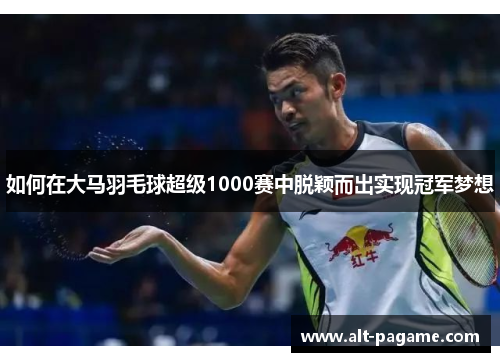 如何在大马羽毛球超级1000赛中脱颖而出实现冠军梦想