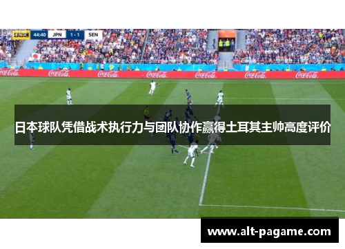 日本球队凭借战术执行力与团队协作赢得土耳其主帅高度评价