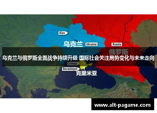 乌克兰与俄罗斯全面战争持续升级 国际社会关注局势变化与未来走向