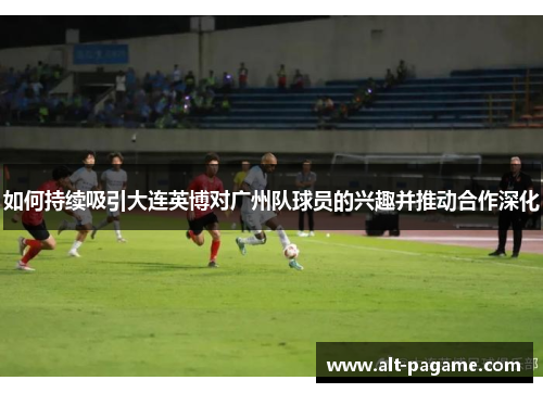 如何持续吸引大连英博对广州队球员的兴趣并推动合作深化