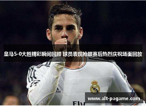 皇马5-0大胜精彩瞬间回顾 球员表现抢眼赛后热烈庆祝场面回放