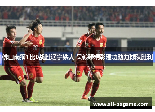 佛山南狮1比0战胜辽宁铁人 吴毅臻精彩建功助力球队胜利