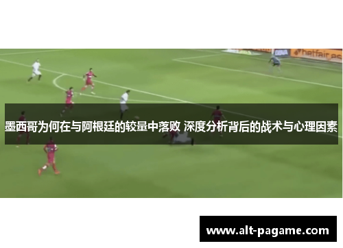 墨西哥为何在与阿根廷的较量中落败 深度分析背后的战术与心理因素