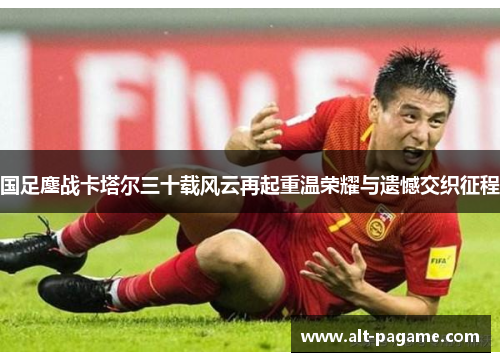 国足鏖战卡塔尔三十载风云再起重温荣耀与遗憾交织征程