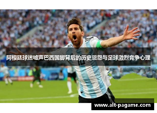 阿根廷球迷嘘声巴西国脚背后的历史恩怨与足球激烈竞争心理