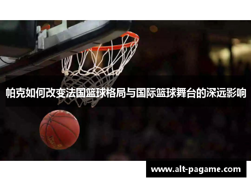 帕克如何改变法国篮球格局与国际篮球舞台的深远影响 帕克如何改变法国篮球格局与国际篮球舞台的深远影响