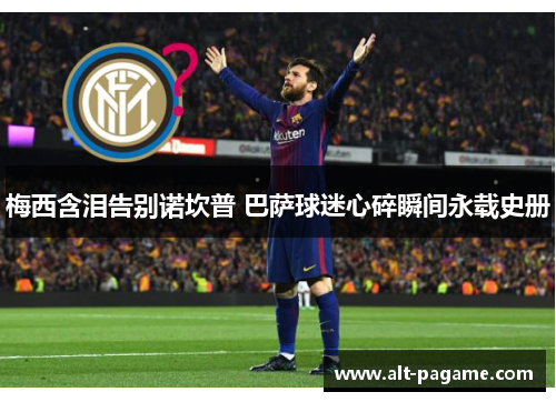 梅西含泪告别诺坎普 巴萨球迷心碎瞬间永载史册 梅西含泪告别诺坎普 巴萨球迷心碎瞬间永载史册