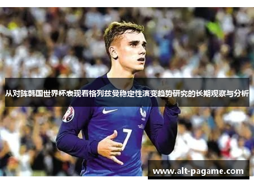 从对阵韩国世界杯表现看格列兹曼稳定性演变趋势研究的长期观察与分析 从对阵韩国世界杯表现看格列兹曼稳定性演变趋势研究的长期观察与分析