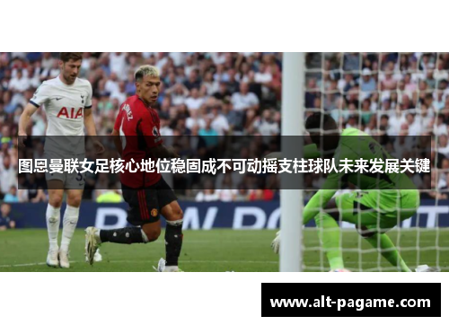 图恩曼联女足核心地位稳固成不可动摇支柱球队未来发展关键 图恩曼联女足核心地位稳固成不可动摇支柱球队未来发展关键