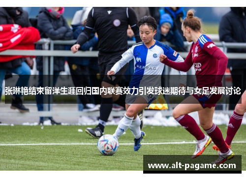 张琳艳结束留洋生涯回归国内联赛效力引发球迷期待与女足发展讨论 张琳艳结束留洋生涯回归国内联赛效力引发球迷期待与女足发展讨论