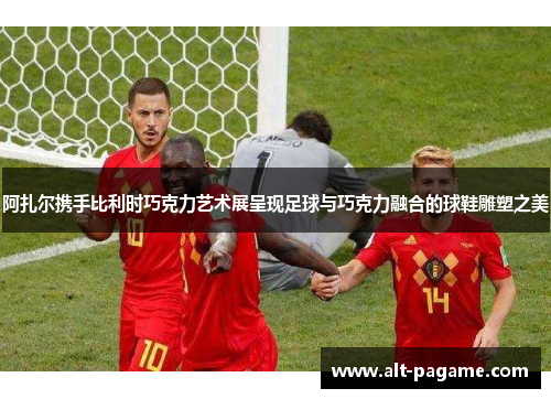 阿扎尔携手比利时巧克力艺术展呈现足球与巧克力融合的球鞋雕塑之美