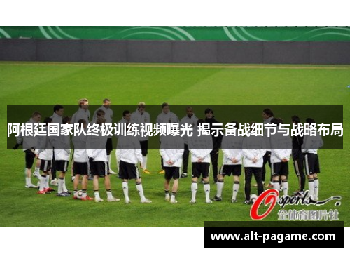 阿根廷国家队终极训练视频曝光 揭示备战细节与战略布局