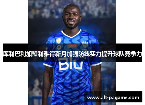 库利巴利加盟利雅得新月加强防线实力提升球队竞争力 库利巴利加盟利雅得新月加强防线实力提升球队竞争力