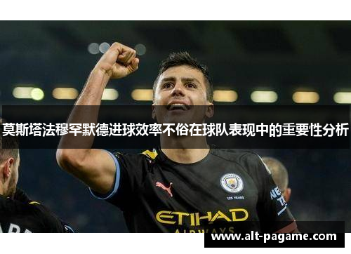 莫斯塔法穆罕默德进球效率不俗在球队表现中的重要性分析 莫斯塔法穆罕默德进球效率不俗在球队表现中的重要性分析