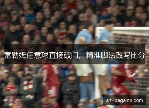 富勒姆任意球直接破门，精准脚法改写比分