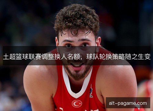 土超篮球联赛调整换人名额,球队轮换策略随之生变 土超篮球联赛调整换人名额,球队轮换策略随之生变